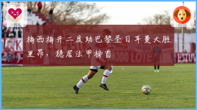 梅西梅开二度助巴黎圣日耳曼大胜里昂，稳居法甲榜首