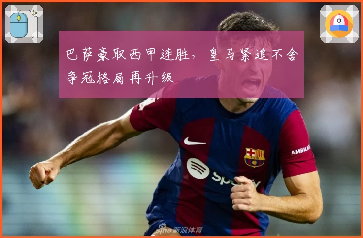 巴萨豪取西甲连胜，皇马紧追不舍争冠格局再升级