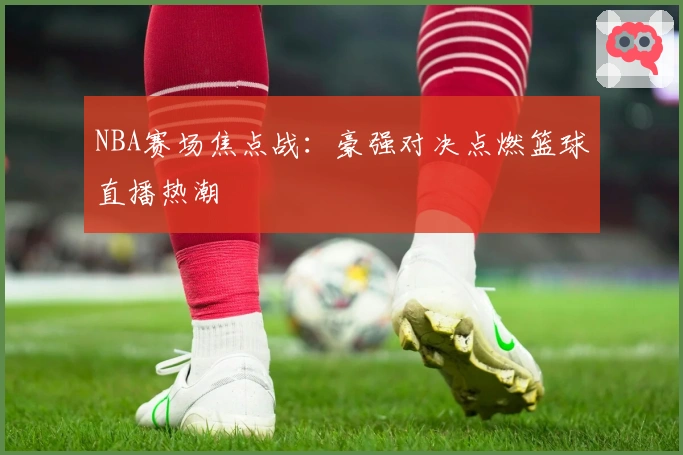 NBA赛场焦点战：豪强对决点燃篮球直播热潮