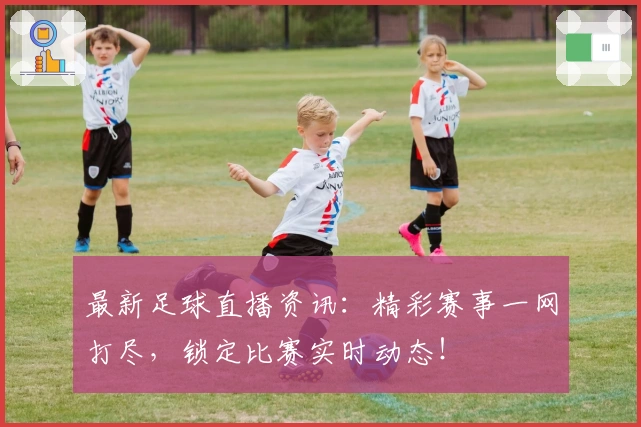 最新足球直播资讯：精彩赛事一网打尽，锁定比赛实时动态！