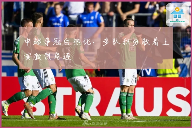 中超争冠白热化，多队积分胶着上演激烈角逐
