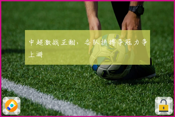 中超激战正酣，各队拼搏争冠力争上游